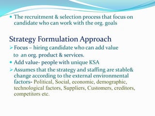  The recruitment & selection process that focus on
  candidate who can work with the org. goals


Strategy Formulation Approach
 Focus – hiring candidate who can add value
  to an org. product & services.
 Add value- people with unique KSA
 Assumes that the strategy and staffing are stable&
  change according to the external environmental
  factors- Political, Social, economic, demographic,
  technological factors, Suppliers, Customers, creditors,
  competitors etc.
 
