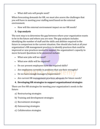  What skill sets will people need?
When forecasting demands for HR, we must also assess the challenges that
you will have in meeting your staffing need based on the external
environment.
 How will the external environment impact on our HR needs?
3. Gap analysis
The next step is to determine the gap between where your organization wants
to be in the future and where you are now. The gap analysis includes
identifying the number of staff and the skills and abilities required in the
future in comparison to the current situation. One should also look at all your
organization's HR management practices to identify practices that could be
improved or new practices needed to support the organization's capacity to
move forward. Questions to be answered include:
 What new jobs will we need?
 What new skills will be required?
 Do our present employees have the required skills?
 Are employees currently in positions that use their strengths?
 Do we have enough managers/supervisors?
 Are current HR management practices adequate for future needs?
4. Developing HR strategies to support organizational strategies
There are five HR strategies for meeting your organization's needs in the
future:
a) Restructuring strategies
b) Training and development strategies
c) Recruitment strategies
d) Outsourcing strategies
e) Collaboration strategies
 