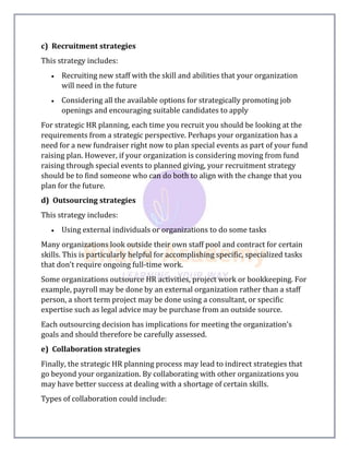 c) Recruitment strategies
This strategy includes:
 Recruiting new staff with the skill and abilities that your organization
will need in the future
 Considering all the available options for strategically promoting job
openings and encouraging suitable candidates to apply
For strategic HR planning, each time you recruit you should be looking at the
requirements from a strategic perspective. Perhaps your organization has a
need for a new fundraiser right now to plan special events as part of your fund
raising plan. However, if your organization is considering moving from fund
raising through special events to planned giving, your recruitment strategy
should be to find someone who can do both to align with the change that you
plan for the future.
d) Outsourcing strategies
This strategy includes:
 Using external individuals or organizations to do some tasks
Many organizations look outside their own staff pool and contract for certain
skills. This is particularly helpful for accomplishing specific, specialized tasks
that don't require ongoing full-time work.
Some organizations outsource HR activities, project work or bookkeeping. For
example, payroll may be done by an external organization rather than a staff
person, a short term project may be done using a consultant, or specific
expertise such as legal advice may be purchase from an outside source.
Each outsourcing decision has implications for meeting the organization's
goals and should therefore be carefully assessed.
e) Collaboration strategies
Finally, the strategic HR planning process may lead to indirect strategies that
go beyond your organization. By collaborating with other organizations you
may have better success at dealing with a shortage of certain skills.
Types of collaboration could include:
 