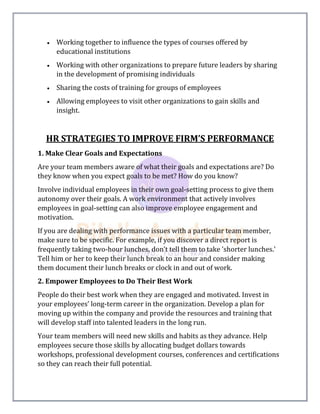  Working together to influence the types of courses offered by
educational institutions
 Working with other organizations to prepare future leaders by sharing
in the development of promising individuals
 Sharing the costs of training for groups of employees
 Allowing employees to visit other organizations to gain skills and
insight.
HR STRATEGIES TO IMPROVE FIRM’S PERFORMANCE
1. Make Clear Goals and Expectations
Are your team members aware of what their goals and expectations are? Do
they know when you expect goals to be met? How do you know?
Involve individual employees in their own goal-setting process to give them
autonomy over their goals. A work environment that actively involves
employees in goal-setting can also improve employee engagement and
motivation.
If you are dealing with performance issues with a particular team member,
make sure to be specific. For example, if you discover a direct report is
frequently taking two-hour lunches, don't tell them to take 'shorter lunches.'
Tell him or her to keep their lunch break to an hour and consider making
them document their lunch breaks or clock in and out of work.
2. Empower Employees to Do Their Best Work
People do their best work when they are engaged and motivated. Invest in
your employees’ long-term career in the organization. Develop a plan for
moving up within the company and provide the resources and training that
will develop staff into talented leaders in the long run.
Your team members will need new skills and habits as they advance. Help
employees secure those skills by allocating budget dollars towards
workshops, professional development courses, conferences and certifications
so they can reach their full potential.
 