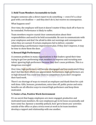 3. Hold Team Members Accountable to Goals
Imagine someone asks a direct report to do something — even if it's a clear
goal with a set deadline — and they don't do it, but receive no consequence.
What happens next?
Over time, the employee will learn it doesn't matter if they slack off or have to
be reminded. Performance is likely to suffer.
Team members require crystal clear communication about their
responsibilities and need to be held accountable. Be sure to communicate with
your employees and don't be afraid to dole out warnings and consequences
when they are earned. If certain employees fail to deliver, consider
implementing a performance improvement plan. If they don't improve, it may
be time to show them the door.
4. Reward High Performance
A common problem in many organizations is that leaders spend their time
trying to get low-performing team members to improve and recruiting new
talent, ignoring high performers because they don't cause problems. This is a
dangerous oversight!
Over time, high performers will become disengaged and less motivated if they
don't feel like their efforts are appreciated. Furthermore, high performers are
in high demand! You could lose them to competitors if you don't recognize
their hard work.
There's no shortage of ways to reward an employee and thank them for a job
well done. Gifts, bonuses, promotions, extra time off, public praise and extra
benefits are all effective ways to reward high performers and keep them
motivated.
5. Foster a Fun, Positive Work Environment
It's no secret that happy employees are more engaged, productive and
motivated team members. Be sure employees get to let loose occasionally and
have some fun. Sponsor a monthly potluck, host 'get to know you' activities
outside of the office or plan a trivia event at work to let team members
develop a rapport and relationship with one another.
 
