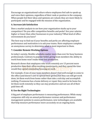 Encourage an organizational culture where employees feel safe to speak up
and voice their opinions, regardless of their rank or position in the company.
When people feel their ideas and opinions are valued, they are more likely to
participate and be engaged with the mission of the organization.
6. Increase Job Satisfaction
Does a market analysis to see how your organization stacks up to your
competitors? Do you offer competitive benefits and perks? Are your salaries
higher or lower than other businesses in your industry? What kind of office
environment do you have?
The best way to find out if your benefits and perks are affecting employee
performance and motivation is to ask your teams. Have employees complete
an anonymous survey to determine what is most important to them.
7. Consider Remote Working Options
In today's society, flexible schedules matter more than ever for busy business
professionals. Contrary to popular belief, giving team members the ability to
work from home won't make them less productive.
Research shows that employees who work remotely are 13 percent more
productive than their office-working counterparts, and they spend the time
would they spend commuting focusing on work.
For example, if one of your team members doesn't feel well enough to come to
the office (and doesn't care to spread their germs) but they can still get work
done, let them work from home rather than take a sick day and accomplish
nothing. If someone has a home delivery or repair they need to be home for,
let them work remotely so they can stay productive and not use all of their
paid time off.
8. Use the Right Technologies
A big part of employee performance is measuring performance. While many
companies still rely on annual performance reviews and performance
management systems to assess performance, new technologies are available
that help measure performance more accurately on an ongoing basis.
 