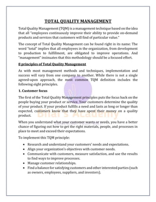 TOTAL QUALITY MANAGEMENT
Total Quality Management (TQM) is a management technique based on the idea
that all “employees continuously improve their ability to provide on-demand
products and services that customers will find of particular value.”
The concept of Total Quality Management can be found right in its name: The
word “total” implies that all employees in the organization, from development
to production to fulfillment, are obligated to improve operations. And
“management” insinuates that this methodology should be a focused effort.
8 principles of Total Quality Management
As with most management methods and techniques, implementation and
success will vary from one company to another. While there is not a single
agreed-upon approach, the most common TQM definition includes the
following eight principles.
1. Customer focus
The first of the Total Quality Management principles puts the focus back on the
people buying your product or service. Your customers determine the quality
of your product. If your product fulfills a need and lasts as long or longer than
expected, customers know that they have spent their money on a quality
product.
When you understand what your customer wants or needs, you have a better
chance of figuring out how to get the right materials, people, and processes in
place to meet and exceed their expectations.
To implement this TQM principle:
 Research and understand your customers’ needs and expectations.
 Align your organization’s objectives with customer needs.
 Communicate with customers, measure satisfaction, and use the results
to find ways to improve processes.
 Manage customer relationships.
 Find a balance for satisfying customers and other interested parties (such
as owners, employees, suppliers, and investors).
 