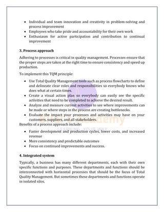  Individual and team innovation and creativity in problem-solving and
process improvement
 Employees who take pride and accountability for their own work
 Enthusiasm for active participation and contribution to continual
improvement
3. Process approach
Adhering to processes is critical in quality management. Processes ensure that
the proper steps are taken at the right time to ensure consistency and speed up
production.
To implement this TQM principle:
 Use Total Quality Management tools such as process flowcharts to define
and delineate clear roles and responsibilities so everybody knows who
does what at certain times.
 Create a visual action plan so everybody can easily see the specific
activities that need to be completed to achieve the desired result.
 Analyze and measure current activities to see where improvements can
be made or where steps in the process are creating bottlenecks.
 Evaluate the impact your processes and activities may have on your
customers, suppliers, and all stakeholders.
Benefits of a process approach include:
 Faster development and production cycles, lower costs, and increased
revenue
 More consistency and predictable outcomes
 Focus on continued improvements and success.
4. Integrated system
Typically, a business has many different departments, each with their own
specific functions and purposes. These departments and functions should be
interconnected with horizontal processes that should be the focus of Total
Quality Management. But sometimes these departments and functions operate
in isolated silos.
 
