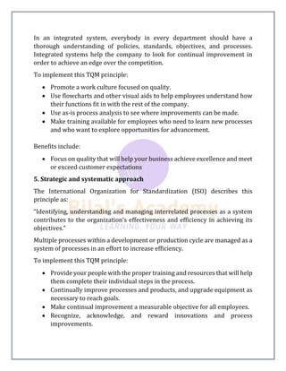 In an integrated system, everybody in every department should have a
thorough understanding of policies, standards, objectives, and processes.
Integrated systems help the company to look for continual improvement in
order to achieve an edge over the competition.
To implement this TQM principle:
 Promote a work culture focused on quality.
 Use flowcharts and other visual aids to help employees understand how
their functions fit in with the rest of the company.
 Use as-is process analysis to see where improvements can be made.
 Make training available for employees who need to learn new processes
and who want to explore opportunities for advancement.
Benefits include:
 Focus on quality that will help your business achieve excellence and meet
or exceed customer expectations
5. Strategic and systematic approach
The International Organization for Standardization (ISO) describes this
principle as:
“Identifying, understanding and managing interrelated processes as a system
contributes to the organization’s effectiveness and efficiency in achieving its
objectives.”
Multiple processes within a development or production cycle are managed as a
system of processes in an effort to increase efficiency.
To implement this TQM principle:
 Provide your people with the proper training and resources that will help
them complete their individual steps in the process.
 Continually improve processes and products, and upgrade equipment as
necessary to reach goals.
 Make continual improvement a measurable objective for all employees.
 Recognize, acknowledge, and reward innovations and process
improvements.
 