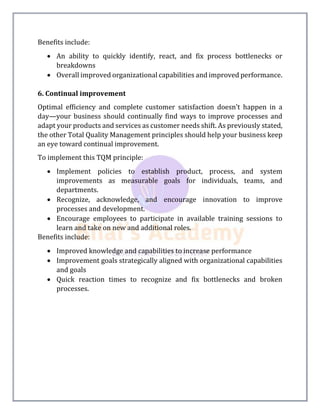 Benefits include:
 An ability to quickly identify, react, and fix process bottlenecks or
breakdowns
 Overall improved organizational capabilities and improved performance.
6. Continual improvement
Optimal efficiency and complete customer satisfaction doesn’t happen in a
day—your business should continually find ways to improve processes and
adapt your products and services as customer needs shift. As previously stated,
the other Total Quality Management principles should help your business keep
an eye toward continual improvement.
To implement this TQM principle:
 Implement policies to establish product, process, and system
improvements as measurable goals for individuals, teams, and
departments.
 Recognize, acknowledge, and encourage innovation to improve
processes and development.
 Encourage employees to participate in available training sessions to
learn and take on new and additional roles.
Benefits include:
 Improved knowledge and capabilities to increase performance
 Improvement goals strategically aligned with organizational capabilities
and goals
 Quick reaction times to recognize and fix bottlenecks and broken
processes.
 