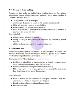 7. Fact-based decision-making
Analysis and data gathering lead to better decisions based on the available
information. Making informed decisions leads to a better understanding of
customers and your market.
 To implement this TQM principle:
 Analyze and check data to ensure that it is reliable and accurate.
 Make relevant data available to stakeholders.
 Use valid methods to gather and analyze data.
 Make decisions based on the facts learned from the data in addition to
your experience and intuition.
Benefits include:
 Ability to make informed decisions
 Ability to analyze and defend past decisions by referencing factual
records
 Ability to change past decisions based on data review
8. Communications
Everybody in your organization needs to be aware of plans, strategies, and
methods that will be used to achieve goals. There is a greater risk of failure if
you don’t have a good communication plan.
To implement this TQM principle:
 Establish an official line of communication so that all employees know
about updates, policy changes, and new processes.
 Where possible, involve employees in decision-making.
 Make sure everybody in every department understands their roles and
how they fit in with the rest of the company.
Benefits include:
 Boost in morale and motivation when employees understand how their
contributions help the company achieve its goals
 Interdepartmental coordination and cooperation
 Elimination of silos
 