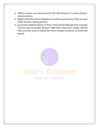  Ability to more accurately measure the effectiveness of current policies
and procedures
 Higher motivation from employees to achieve goals because they are part
of the decision-making process
 Successful implementation of these Total Quality Management concepts
will not come overnight. Because TQM often represents a large cultural
shift, you may want to implement these changes in phases to lessen the
impact.
 
