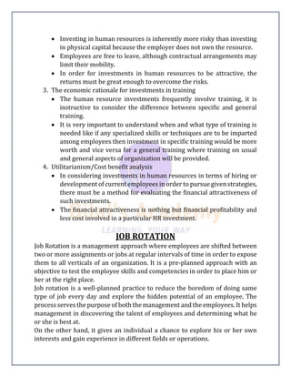  Investing in human resources is inherently more risky than investing
in physical capital because the employer does not own the resource.
 Employees are free to leave, although contractual arrangements may
limit their mobility.
 In order for investments in human resources to be attractive, the
returns must be great enough to overcome the risks.
3. The economic rationale for investments in training
 The human resource investments frequently involve training, it is
instructive to consider the difference between specific and general
training.
 It is very important to understand when and what type of training is
needed like if any specialized skills or techniques are to be imparted
among employees then investment in specific training would be more
worth and vice versa for a general training where training on usual
and general aspects of organization will be provided.
4. Utilitarianism/Cost benefit analysis
 In considering investments in human resources in terms of hiring or
development of current employees in order to pursue given strategies,
there must be a method for evaluating the financial attractiveness of
such investments.
 The financial attractiveness is nothing but financial profitability and
less cost involved in a particular HR investment.
JOB ROTATION
Job Rotation is a management approach where employees are shifted between
two or more assignments or jobs at regular intervals of time in order to expose
them to all verticals of an organization. It is a pre-planned approach with an
objective to test the employee skills and competencies in order to place him or
her at the right place.
Job rotation is a well-planned practice to reduce the boredom of doing same
type of job every day and explore the hidden potential of an employee. The
process serves the purpose of both the management and the employees. It helps
management in discovering the talent of employees and determining what he
or she is best at.
On the other hand, it gives an individual a chance to explore his or her own
interests and gain experience in different fields or operations.
 