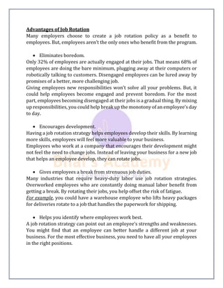 Advantages of Job Rotation
Many employers choose to create a job rotation policy as a benefit to
employees. But, employees aren’t the only ones who benefit from the program.
 Eliminates boredom.
Only 32% of employees are actually engaged at their jobs. That means 68% of
employees are doing the bare minimum, plugging away at their computers or
robotically talking to customers. Disengaged employees can be lured away by
promises of a better, more challenging job.
Giving employees new responsibilities won’t solve all your problems. But, it
could help employees become engaged and prevent boredom. For the most
part, employees becoming disengaged at their jobs is a gradual thing. By mixing
up responsibilities, you could help break up the monotony of an employee’s day
to day.
 Encourages development.
Having a job rotation strategy helps employees develop their skills. By learning
more skills, employees will feel more valuable to your business.
Employees who work at a company that encourages their development might
not feel the need to change jobs. Instead of leaving your business for a new job
that helps an employee develop, they can rotate jobs.
 Gives employees a break from strenuous job duties.
Many industries that require heavy-duty labor use job rotation strategies.
Overworked employees who are constantly doing manual labor benefit from
getting a break. By rotating their jobs, you help offset the risk of fatigue.
For example, you could have a warehouse employee who lifts heavy packages
for deliveries rotate to a job that handles the paperwork for shipping.
 Helps you identify where employees work best.
A job rotation strategy can point out an employee’s strengths and weaknesses.
You might find that an employee can better handle a different job at your
business. For the most effective business, you need to have all your employees
in the right positions.
 