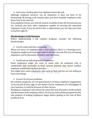  Gives you a backup plan if an employee leaves the job.
Although employee turnover can be expensive, it does not have to be
devastating. By having a job rotation plan, you have multiple employees who
know how to do each job.
If an employee leaves, you will not need to scramble to hire the first person you
see. Instead, you have other employees capable of covering the separated
employee’s tasks. If you do need to hire a replacement, you can take your time
to find the right fit.
Disadvantages of Job Rotation
Before implementing a job rotation program, consider the following
disadvantages.
 Can be costly and time consuming
When you move an employee into a new position, there is a learning curve.
Employees might need training in order to do their new job. The cost of training
employees can be thousands of dollars and take hours.
 Could end up with disgruntled employees
Some employees might not want to rotate jobs. An employee who is
comfortable and successful in their current position may worry another
employee would mess up their process.
You might have some employees who excel at their job but are not willing to
learn new things.
 It won’t fix all your problems
Job rotation programs are not guaranteed to increase employee engagement,
so do not put all your eggs in one basket. If your employees are disengaged at
your business, it could be because of other factors.
Rotating an employee’s job will not fix issues like lack of positive reinforcement
and disconnect with company culture. Do not use a job rotation program for the
sole purpose of making employees happy before getting to the root of their
problems first.
 