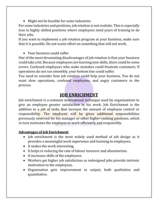  Might not be feasible for some industries
For some industries and positions, job rotation is not realistic. This is especially
true in highly skilled positions where employees need years of training to do
their jobs.
If you want to implement a job rotation program at your business, make sure
that it is possible. Do not waste effort on something that will not work.
 Your business could suffer
One of the most devastating disadvantages of job rotation is that your business
could take a hit. Because employees are learning new skills, there could be some
errors. Confused employees who make mistakes could frustrate customers. If
operations do not run smoothly, your bottom line could suffer.
You need to consider how job rotation could help your business. You do not
want slow operations, confused employees, and angry customers in the
process.
JOB ENRICHMENT
Job enrichment is a common motivational technique used by organizations to
give an employee greater satisfaction in his work. Job Enrichment is the
addition to a job of tasks that increase the amount of employee control or
responsibility. The employee will be given additional responsibilities
previously reserved for his manager or other higher-ranking positions, which
in turn motivates the employee to work efficiently and responsibly.
Advantages of Job Enrichment
 Job enrichment is the most widely used method of job design as it
provides a meaningful work experience and learning to employees.
 It makes the work interesting.
 It helps in reducing the rate of labour turnover and absenteeism.
 It increases skills of the employees.
 Workers get higher job satisfaction as redesigned jobs provide intrinsic
motivation to the employees.
 Organization gets improvement in output, both qualitative and
quantitative.
 