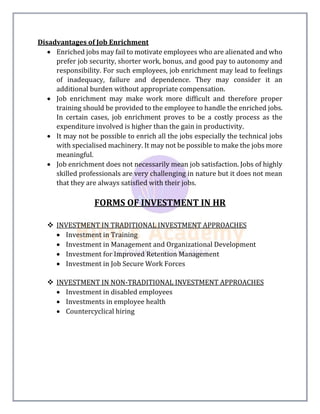 Disadvantages of Job Enrichment
 Enriched jobs may fail to motivate employees who are alienated and who
prefer job security, shorter work, bonus, and good pay to autonomy and
responsibility. For such employees, job enrichment may lead to feelings
of inadequacy, failure and dependence. They may consider it an
additional burden without appropriate compensation.
 Job enrichment may make work more difficult and therefore proper
training should be provided to the employee to handle the enriched jobs.
In certain cases, job enrichment proves to be a costly process as the
expenditure involved is higher than the gain in productivity.
 It may not be possible to enrich all the jobs especially the technical jobs
with specialised machinery. It may not be possible to make the jobs more
meaningful.
 Job enrichment does not necessarily mean job satisfaction. Jobs of highly
skilled professionals are very challenging in nature but it does not mean
that they are always satisfied with their jobs.
FORMS OF INVESTMENT IN HR
 INVESTMENT IN TRADITIONAL INVESTMENT APPROACHES
 Investment in Training
 Investment in Management and Organizational Development
 Investment for Improved Retention Management
 Investment in Job Secure Work Forces
 INVESTMENT IN NON-TRADITIONAL INVESTMENT APPROACHES
 Investment in disabled employees
 Investments in employee health
 Countercyclical hiring
 