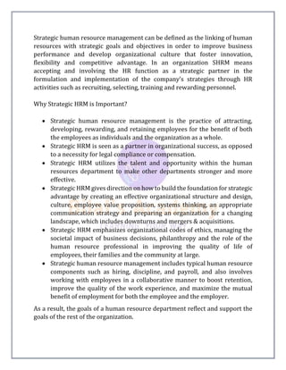 Strategic human resource management can be defined as the linking of human
resources with strategic goals and objectives in order to improve business
performance and develop organizational culture that foster innovation,
flexibility and competitive advantage. In an organization SHRM means
accepting and involving the HR function as a strategic partner in the
formulation and implementation of the company’s strategies through HR
activities such as recruiting, selecting, training and rewarding personnel.
Why Strategic HRM is Important?
 Strategic human resource management is the practice of attracting,
developing, rewarding, and retaining employees for the benefit of both
the employees as individuals and the organization as a whole.
 Strategic HRM is seen as a partner in organizational success, as opposed
to a necessity for legal compliance or compensation.
 Strategic HRM utilizes the talent and opportunity within the human
resources department to make other departments stronger and more
effective.
 Strategic HRM gives direction on how to build the foundation for strategic
advantage by creating an effective organizational structure and design,
culture, employee value proposition, systems thinking, an appropriate
communication strategy and preparing an organization for a changing
landscape, which includes downturns and mergers & acquisitions.
 Strategic HRM emphasizes organizational codes of ethics, managing the
societal impact of business decisions, philanthropy and the role of the
human resource professional in improving the quality of life of
employees, their families and the community at large.
 Strategic human resource management includes typical human resource
components such as hiring, discipline, and payroll, and also involves
working with employees in a collaborative manner to boost retention,
improve the quality of the work experience, and maximize the mutual
benefit of employment for both the employee and the employer.
As a result, the goals of a human resource department reflect and support the
goals of the rest of the organization.
 