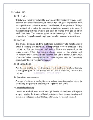 Methods in OJT -
1) Job rotation:
This type of training involves the movement of the trainee from one job to
another. The trainee receives job knowledge and gains experience from
his supervisor or trainer in each of the different job assignments. Though
this method of training is common in training managers for general
management positions, trainees can also be rotated from job to job in
workshop jobs. This method gives an opportunity to the trainee to
understand the problems of employees on other jobs and respect them.
2) Coaching:
The trainee is placed under a particular supervisor who functions as a
coach in training the individual. The supervisor provides feedback to the
trainee on his performance and offers him some suggestions for
improvement. Often the trainec shares some of the duties and
responsibilities of the coach and relieves him of his burden. A limitation
of this method of training is that the trainee may not have the freedom or
opportunity to express his own ideas.
3) Job instructions:
Also known as step-by-step training in which the trainer explains the way
of doing the jobs to the trainee and in case of mistakes, corrects the
trainee.
4) Committee assignments:
A group of trainees are asked to solve a given organizational problem by
discussing the problem. This helps to improve team work.
5) Internship training:
Under this method, instructions through theoretical and practical aspects
are provided to the trainees. Usually, students from the engineering and
commerce colleges receive this type of training for a small stipend.
 