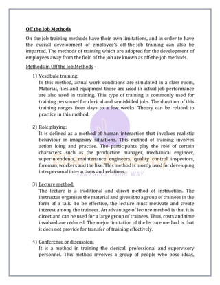 Off the Job Methods
On the job training methods have their own limitations, and in order to have
the overall development of employee’s off-the-job training can also be
imparted. The methods of training which are adopted for the development of
employees away from the field of the job are known as off-the-job methods.
Methods in Off the Job Methods -
1) Vestibule training:
In this method, actual work conditions are simulated in a class room,
Material, files and equipment those are used in actual job performance
are also used in training. This type of training is commonly used for
training personnel for clerical and semiskilled jobs. The duration of this
training ranges from days to a few weeks. Theory can be related to
practice in this method.
2) Role playing:
It is defined as a method of human interaction that involves realistic
behaviour in imaginary situations. This method of training involves
action loing and practice. The participants play the role of certain
characters. such as the production manager, mechanical engineer,
superintendents, maintenance engineers, quality control inspectors,
foreman, workers and the like. This method is mostly used for developing
interpersonal interactions and relations.
3) Lecture method:
The lecture is a traditional and direct method of instruction. The
instructor organises the material and gives it to a group of trainees in the
form of a talk. To be effective, the lecture must motivate and create
interest among the trainees. An advantage of lecture method is that it is
direct and can be used for a large group of trainees. Thus, costs and time
involved are reduced. The mejor limitation of the lecture method is that
it does not provide for transfer of training effectively.
4) Conference or discussion:
It is a method in training the clerical, professional and supervisory
personnel. This method involves a group of people who pose ideas,
 