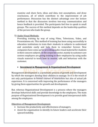 examine and share facts, ideas and data, test assumptions, and draw
conclusions, all of which contribute to the improvement of job
performance. Discussion has the distinct advantage over the lecture
method in that the discussion involves two-way communication and
hence feedback is provided. The participants feel free to speak in small
groups. The success of this method depends on the leadership qualities
of the person who leads the group.
5) Audio-Visual Methods:
Providing training by way of using Films, Televisions, Video, and
Presentations etc. This method of training has been using successfully in
education institutions to train their students in subjects to understand
and assimilate easily and help them to remember forever. New
companies have come up for providing audio-visual material for students
in their concern subjects. In the corporate sector, mainly in customer care
centres employers are giving training to their employees by using audio
visuals material to teach how to receive, talk and behaviour with the
customer.
 Investment in Management & Organizational Development
Management development is a systematic process of growth and development
by which the managers develop their abilities to manage. So it is the result of
not only participation in formal courses of instruction but also of actual job
experience. It is concerned with improving the performance of the managers
by giving them opportunities for growth and development.
But, whereas Organizational Development is a process where the managers
develops behavioral skills and provide knowledge to the employees. The main
purpose of Organizational Development is to provide good interpersonal skills
among the employees.
Objectives of Management Development:
 Increase the productivity and effectiveness of managers.
 Assist the organization to identify its future leaders and accelerate their
upward mobility.
 