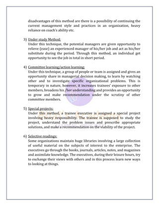disadvantages of this method are there is a possibility of continuing the
current management style and practices in an organization, heavy
reliance on coach’s ability etc.
3) Under study Method:
Under this technique, the potential managers are given opportunity to
relieve (ease) an experienced manager of his/her job and act as his/her
substitute during the period. Through this method, an individual get
opportunity to see the job in total in short period.
4) Committee learning/action learning:
Under this technique, a group of people or team is assigned and gives an
opportunity share in managerial decision making, to learn by watching
other and to investigate specific organizational problems. This is
temporary in nature, however, it increases trainees’ exposure to other
members, broadens his /her understanding and provides an opportunity
to grow and make recommendation under the scrutiny of other
committee members.
5) Special projects:
Under this method, a trainee executive is assigned a special project
involving heavy responsibility. The trainee is supposed to study the
project, understand the problem issues and prescribe appropriate
solutions, and make a recommendation on the viability of the project.
6) Selective readings:
Some organizations maintain huge libraries involving a large collection
of useful material on the subjects of interest to the enterprise. The
executives go through the books, journals, articles, notes, and magazines
and assimilate knowledge. The executives, during their leisure hours, try
to exchange their views with others and in this process learn new ways
to looking at things.
 