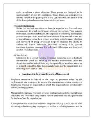 order to achieve a given objective. These games are designed to be
representative of real-life conditions. Under these, an atmosphere is
created in which the participants play a dynamic role, and enrich their
skills through involvement and simulated experience.
5) Sensitivity training:
Under this method, members are brought together in a free and open
environment in which participants discuss themselves. They express
their ideas, beliefs and attitudes. The objective of sensitivity training is to
provide manger s with increased awareness of their own behaviors and
of how others perceive them greater sensitivity to the behavior of others
and increased of group process.(It helps to increase the ability to
understand other’s behaviors, improved listening skills, greater
openness, increase tolerance for individual differences and improved
conflict resolution skills.)
6) Simulation:
Simulation is a special training technique conducted one a duplicate
environment which is a mock up of a real life environment. Under the
simulation method a single hour may be equated for a month, or a quarter
of a month in real life. Like this, several events may be experienced in a
relatively short span of time.
 Investment in Improved Retention Management
Employee retention is defined as the steps or processes taken by HR
professionals and managers to ensure the organization retains employees.
Employees leaving an organization affect the organization’s productivity,
morale, and engagement.
Managing for employee retention involves strategic actions to keep employees
motivated and focused so they elect to remain employed and fully productive
for the benefit of the organization.
A comprehensive employee retention program can play a vital role in both
attracting and retaining key employees, as well as in reducing turnover and its
 