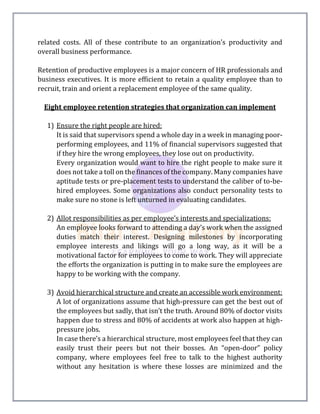 related costs. All of these contribute to an organization's productivity and
overall business performance.
Retention of productive employees is a major concern of HR professionals and
business executives. It is more efficient to retain a quality employee than to
recruit, train and orient a replacement employee of the same quality.
Eight employee retention strategies that organization can implement
1) Ensure the right people are hired:
It is said that supervisors spend a whole day in a week in managing poor-
performing employees, and 11% of financial supervisors suggested that
if they hire the wrong employees, they lose out on productivity.
Every organization would want to hire the right people to make sure it
does not take a toll on the finances of the company. Many companies have
aptitude tests or pre-placement tests to understand the caliber of to-be-
hired employees. Some organizations also conduct personality tests to
make sure no stone is left unturned in evaluating candidates.
2) Allot responsibilities as per employee’s interests and specializations:
An employee looks forward to attending a day’s work when the assigned
duties match their interest. Designing milestones by incorporating
employee interests and likings will go a long way, as it will be a
motivational factor for employees to come to work. They will appreciate
the efforts the organization is putting in to make sure the employees are
happy to be working with the company.
3) Avoid hierarchical structure and create an accessible work environment:
A lot of organizations assume that high-pressure can get the best out of
the employees but sadly, that isn’t the truth. Around 80% of doctor visits
happen due to stress and 80% of accidents at work also happen at high-
pressure jobs.
In case there’s a hierarchical structure, most employees feel that they can
easily trust their peers but not their bosses. An “open-door” policy
company, where employees feel free to talk to the highest authority
without any hesitation is where these losses are minimized and the
 