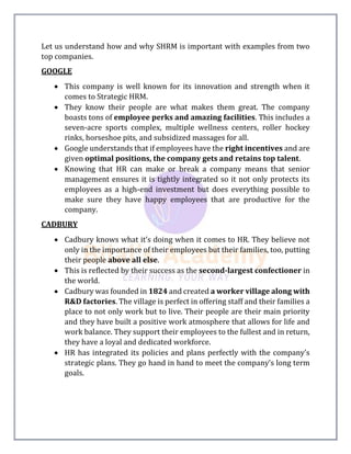 Let us understand how and why SHRM is important with examples from two
top companies.
GOOGLE
 This company is well known for its innovation and strength when it
comes to Strategic HRM.
 They know their people are what makes them great. The company
boasts tons of employee perks and amazing facilities. This includes a
seven-acre sports complex, multiple wellness centers, roller hockey
rinks, horseshoe pits, and subsidized massages for all.
 Google understands that if employees have the right incentives and are
given optimal positions, the company gets and retains top talent.
 Knowing that HR can make or break a company means that senior
management ensures it is tightly integrated so it not only protects its
employees as a high-end investment but does everything possible to
make sure they have happy employees that are productive for the
company.
CADBURY
 Cadbury knows what it’s doing when it comes to HR. They believe not
only in the importance of their employees but their families, too, putting
their people above all else.
 This is reflected by their success as the second-largest confectioner in
the world.
 Cadbury was founded in 1824 and created a worker village along with
R&D factories. The village is perfect in offering staff and their families a
place to not only work but to live. Their people are their main priority
and they have built a positive work atmosphere that allows for life and
work balance. They support their employees to the fullest and in return,
they have a loyal and dedicated workforce.
 HR has integrated its policies and plans perfectly with the company’s
strategic plans. They go hand in hand to meet the company’s long term
goals.
 