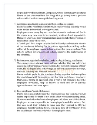 output delivered is maximum. Companies, where the managers don’t put
blame on the team members for things that go wrong have a positive
culture which leads to some path-breaking work.
4) Appreciate good work to encourage them to stay for longer:
It is noted in the recent times that 69% of employees say that they would
work harder if their work were appreciated.
Employees come every day and contribute towards business and that is
the reason why they need to be constantly motivated and appreciated.
Managers who value their team members have much better performance
results than those who do not.
A “thank you” for a simple task finished brilliantly can boost the morale
of the employees. Offering fair incentives, appraisals according to the
caliber of the employee makes it clear to them that they are valued. This
reflects in their performance and in turn, improves the performance of
the company.
5) Performance appraisals and other perks are key to happy employees:
The employees are always eager to know whether they are delivering
according to their manager’s expectations. For them to be assured of their
work, the managers need to have regular performance review meetings,
constant coaching and feedback sessions.
Create realistic goals for the employee during appraisal and strengthen
the bond shared with the employees so that they work harder to achieve
their goals. Having an appraisal once a year is not enough to keep the
employees motivated, keep all factors in mind and try to conduct
appraisals more than once a year.
6) Ease employees’ work-life balance:
Due to the constant challenges that employees face day in and day out, it
seems impossible for them to not think about work after leaving office.
Most overworked and exhausted employees talk about work-life balance.
Employers are not responsible for the employee’s work-life balance. But,
they can mend their policies to make sure they support it. Offering
employees flexible working hours, some paid time off (PTO) apart from
the usual leaves can be exactly what the employees need.
 