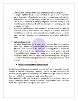 7) Come up with appropriate training programs for employee growth:
Hiring the right candidates is just work half done, it is what comes after
hiring that matters. Training the employees constantly according to the
new developments in the company is what will keep them from leaving.
This is one of the most challenging employee retention strategies that
would require continuous effort from employers for arranging training
at regular intervals.
If the right candidates feel they are not in a workplace that is exploring
their true potential, they will quit and leave you in a position where you
would have to look for a replacement. By having training modules in
place, one can encourage new employees to work better and deliver
better.
8) Cultivate Team Spirit:
Introduce the employees to a culture where they can share their thoughts
about topics under discussion without hesitation. This will bring out
different work cultures to the table and encourage them to be true to
their work styles. Create transparency about team goals, roles, and
responsibilities and promote the employees to share their thoughts in
every small and big decision. Keep these pointers under check every year
so that you do not overlook parameters like salary, appraisals and other
benefits.
 Investment in Job Secure Workforce
For businesses facing tough economic times, layoffs might seem like the only
answer to monetary challenges. However, layoffs can thin the number of
workers on the payrolls in unexpected and undesired ways. The more people
that were laid off, the more people quit, researchers said.
Of the employees who stay, many report less productivity and more stress on
the job. They say customer service has declined, they see more errors, and they
think their organizations’ prospects have worsened.
 