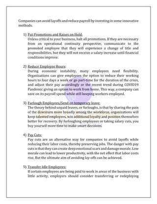 Companies can avoid layoffs and reduce payroll by investing in some innovative
methods.
1) Put Promotions and Raises on Hold:
Unless critical to your business, halt all promotions. If they are necessary
from an operational continuity perspective, communicate to the
promoted employee that they will experience a change of title and
responsibilities, but they will not receive a salary increase until financial
conditions improve.
2) Reduce Employee Hours:
During economic instability, many employees need flexibility.
Organizations can give employees the option to reduce their working
hours to four days a week or go part-time for the duration of the crisis,
and adjust their pay accordingly or the recent trend during COVID19
Pandemic giving an option to work from home. This way, a company can
save on its payroll spend while still keeping workers employed.
3) Furlough Employees/Send on temporary leave:
The theory behind unpaid leaves, or furloughs, is that by sharing the pain
of the downturn more broadly among the workforce, organizations will
keep talented employees, win additional loyalty and position themselves
better for recovery. By furloughing employees or taking salary cuts, you
buy yourself more time to make smart decisions.
4) Pay Cuts:
Pay cuts are an alternative way for companies to avoid layoffs while
reducing their labor costs, thereby preserving jobs. The danger with pay
cuts is that they can create deep emotional scars and damage morale. Low
morale can lead to lower productivity, with the net effect that labor costs
rise. But the ultimate aim of avoiding lay-offs can be achieved.
5) Transfer Idle Employees:
If certain employees are being paid to work in areas of the business with
little activity, employers should consider transferring or redeploying
 