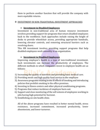 them to perform another function that will provide the company with
more equitable returns.
 INVESTMENT IN NON-TRADITIONAL INVESTMENT APPROACHES
 Investment in Disabled Employees
Investment in non-traditional area of human resource investment
involves providing support for programs that return disabled employees
back to the workforce. Such approaches include raising the height of
desks to provide wheelchair access, providing appropriate handrails,
lowering elevator controls, and removing structural barriers such as
revolving doors.
This HR investment involves providing support programs that help
disabled employees work smoothly in an organization.
 Investment in Disabled Employees
Improving employee's health is a type of non-traditional investment.
Such investments can increase the productivity of employees. The
different methods in which companies invest in employee health are as
follows:
1) Increasing the quality of nutrition and providing basic medical care.
2) Providing meals and high quality food service to the employee
3) Awareness programs relating to the ill effects of smoking and introducing
policies that prohibit smoking in the office premises.
4) Investing in fitness centers and other physical conditioning programs.
5) Programs that reduce incidence of employee burn-out.
6) Support and close monitoring of the self-esteem of employees working in
jobs having high potential for burnout.
7) Establishing on-site health clinic.
All of the above programs have resulted in better mental health, stress
resistance, increased commitment, increased productivity, lower
absenteeism, and lower turnover.
 