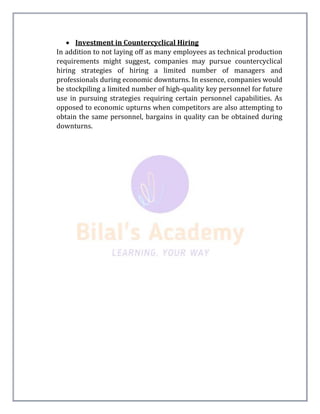  Investment in Countercyclical Hiring
In addition to not laying off as many employees as technical production
requirements might suggest, companies may pursue countercyclical
hiring strategies of hiring a limited number of managers and
professionals during economic downturns. In essence, companies would
be stockpiling a limited number of high-quality key personnel for future
use in pursuing strategies requiring certain personnel capabilities. As
opposed to economic upturns when competitors are also attempting to
obtain the same personnel, bargains in quality can be obtained during
downturns.
 