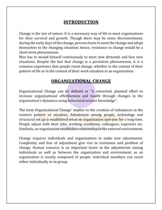 INTRODUCTION
Change is the law of nature. It is a necessary way of life in most organizations
for their survival and growth. Though there may be some discontentment,
during the early days of the change, persons learn to meet the change and adopt
themselves to the changing situation; hence, resistance to change would be a
short-term phenomenon.
Man has to mould himself continuously to meet new demands and face new
situations. Despite the fact that change is a persistent phenomenon, it is a
common experience that people resist change, whether in the context of their
pattern of life or in the context of their work situation in an organization.
ORGANIZATIONAL CHANGE
Organizational Change can be defined as "A concerted, planned effort to
increase organizational effectiveness and health through changes in the
organization's dynamics using behavioral science knowledge".
The term Organizational Change' implies to the creation of imbalances in the
existent pattern or situation. Adjustment among people, technology and
structural set up is established when an organization operates for a long time.
People adjust with their jobs, working conditions, colleagues, superiors etc.
Similarly, an organization establishes relationship in the external environment.
Change requires individuals and organizations to make new adjustments.
Complexity and fear of adjustment give rise to resistance and problem of
change. Human resource is an important factor in the adjustments among
individuals as well as between the organization and environment, as an
organization is mostly composed of people. Individual members can resist
either individually or in-group.
 