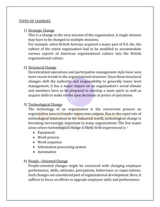 TYPES OF CHANGES
1) Strategic Change
This is a change in the very mission of the organization. A single mission
may have to be changed to multiple missions.
For example, when British Airways acquired a major part of U.S. Air, the
culture of the entire organization had to be modified to accommodate
various aspects of American organizational culture into the British
organizational culture.
2) Structural Change
Decentralized operations and participative management style have seen
more recent trends in the organizational structure. Since these structural
changes shift the authority and responsibility to generally lower level
management, it has a major impact on an organization's social climate
and members have to be prepared to develop a team spirit as well as
acquire skills to make on-the spot decisions at points of operations.
3) Technological Change
The technology of an organization is the conversion process an
organization uses to transfer inputs into outputs. Due to the rapid rate of
technological innovation in the industrial world, technological change is
becoming increasingly important to many organizations. The five major
areas where technological change is likely to be experienced is –
 Equipment
 Work process
 Work sequence
 Information processing system
 Automation
4) People - Oriented Change
People-oriented changes might be conceived with changing employee
performance, skills, attitudes, perceptions, behaviours or expec-tations.
Such changes are considered part of organizational development. Here, it
suffices to focus on efforts to upgrade employee skills and performance.
 