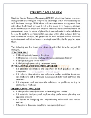 STRATEGIC ROLE OF HRM
Strategic Human Resource Management (SHRM) idea is that human resources
management is used to gain competitive advantage. SHRM practice is coupled
with business strategy. SHRM elevates human resources management from
micro level (individual personal level) to the macro level (business strategy
level). SHRM includes analysis of business and socio-political environment. HR
professionals must be aware of global business and social trends and should
be able to perform environmental scanning. SHRM also includes internal
human resource analysis. HR professionals must analyze human resources
against current and future business strategies and identify the gaps between
them.
The following are few important strategic roles that is to be played HR
manager.
STRATEGIC ROLE
 HR Participates in business decisions
 HR translates corporate strategy into human resource strategy
 HR helps managers create value
 HR helps employees satisfy customers’ needs
INFORMATIONAL AND PROBLEM SOLVING ROLE
 HR provides information and expertise on best practices in other
companies
 HR collects, disseminates, and otherwise makes available important
information to aid in strategic planning and daily work activities and
decisions
 HR diagnoses and recommends solutions to problems arising in
employment relations
STRATEGIC FUNCTIONAL ROLE
 HR helps select employees to fit both strategy and culture
 HR assists in designing and implementing performance planning and
appraisal systems
 HR assists in designing and implementing motivation and reward
systems
 HR assists in designing benefits to complement strategy
 