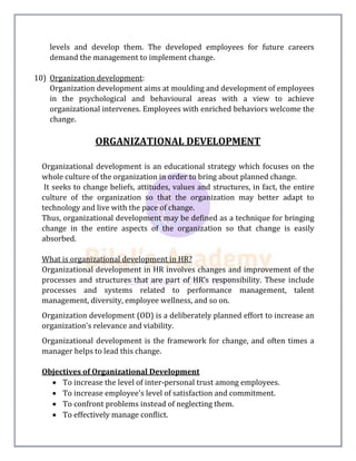 levels and develop them. The developed employees for future careers
demand the management to implement change.
10) Organization development:
Organization development aims at moulding and development of employees
in the psychological and behavioural areas with a view to achieve
organizational intervenes. Employees with enriched behaviors welcome the
change.
ORGANIZATIONAL DEVELOPMENT
Organizational development is an educational strategy which focuses on the
whole culture of the organization in order to bring about planned change.
It seeks to change beliefs, attitudes, values and structures, in fact, the entire
culture of the organization so that the organization may better adapt to
technology and live with the pace of change.
Thus, organizational development may be defined as a technique for bringing
change in the entire aspects of the organization so that change is easily
absorbed.
What is organizational development in HR?
Organizational development in HR involves changes and improvement of the
processes and structures that are part of HR’s responsibility. These include
processes and systems related to performance management, talent
management, diversity, employee wellness, and so on.
Organization development (OD) is a deliberately planned effort to increase an
organization's relevance and viability.
Organizational development is the framework for change, and often times a
manager helps to lead this change.
Objectives of Organizational Development
 To increase the level of inter-personal trust among employees.
 To increase employee's level of satisfaction and commitment.
 To confront problems instead of neglecting them.
 To effectively manage conflict.
 