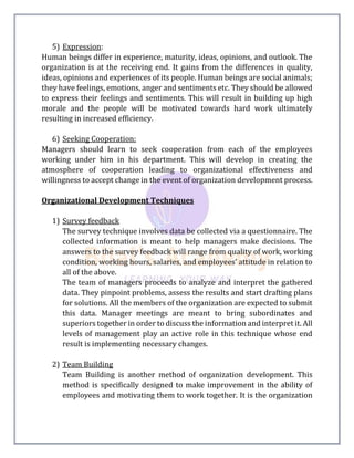5) Expression:
Human beings differ in experience, maturity, ideas, opinions, and outlook. The
organization is at the receiving end. It gains from the differences in quality,
ideas, opinions and experiences of its people. Human beings are social animals;
they have feelings, emotions, anger and sentiments etc. They should be allowed
to express their feelings and sentiments. This will result in building up high
morale and the people will be motivated towards hard work ultimately
resulting in increased efficiency.
6) Seeking Cooperation:
Managers should learn to seek cooperation from each of the employees
working under him in his department. This will develop in creating the
atmosphere of cooperation leading to organizational effectiveness and
willingness to accept change in the event of organization development process.
Organizational Development Techniques
1) Survey feedback
The survey technique involves data be collected via a questionnaire. The
collected information is meant to help managers make decisions. The
answers to the survey feedback will range from quality of work, working
condition, working hours, salaries, and employees’ attitude in relation to
all of the above.
The team of managers proceeds to analyze and interpret the gathered
data. They pinpoint problems, assess the results and start drafting plans
for solutions. All the members of the organization are expected to submit
this data. Manager meetings are meant to bring subordinates and
superiors together in order to discuss the information and interpret it. All
levels of management play an active role in this technique whose end
result is implementing necessary changes.
2) Team Building
Team Building is another method of organization development. This
method is specifically designed to make improvement in the ability of
employees and motivating them to work together. It is the organization
 
