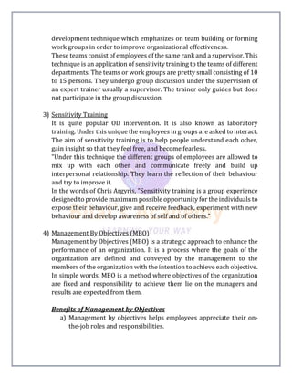 development technique which emphasizes on team building or forming
work groups in order to improve organizational effectiveness.
These teams consist of employees of the same rank and a supervisor. This
technique is an application of sensitivity training to the teams of different
departments. The teams or work groups are pretty small consisting of 10
to 15 persons. They undergo group discussion under the supervision of
an expert trainer usually a supervisor. The trainer only guides but does
not participate in the group discussion.
3) Sensitivity Training
It is quite popular OD intervention. It is also known as laboratory
training. Under this unique the employees in groups are asked to interact.
The aim of sensitivity training is to help people understand each other,
gain insight so that they feel free, and become fearless.
"Under this technique the different groups of employees are allowed to
mix up with each other and communicate freely and build up
interpersonal relationship. They learn the reflection of their behaviour
and try to improve it.
In the words of Chris Argyris, "Sensitivity training is a group experience
designed to provide maximum possible opportunity for the individuals to
expose their behaviour, give and receive feedback, experiment with new
behaviour and develop awareness of self and of others."
4) Management By Objectives (MBO)
Management by Objectives (MBO) is a strategic approach to enhance the
performance of an organization. It is a process where the goals of the
organization are defined and conveyed by the management to the
members of the organization with the intention to achieve each objective.
In simple words, MBO is a method where objectives of the organization
are fixed and responsibility to achieve them lie on the managers and
results are expected from them.
Benefits of Management by Objectives
a) Management by objectives helps employees appreciate their on-
the-job roles and responsibilities.
 
