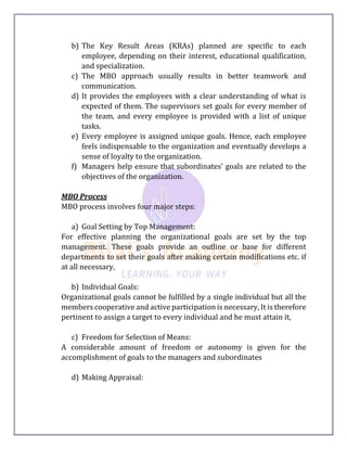 b) The Key Result Areas (KRAs) planned are specific to each
employee, depending on their interest, educational qualification,
and specialization.
c) The MBO approach usually results in better teamwork and
communication.
d) It provides the employees with a clear understanding of what is
expected of them. The supervisors set goals for every member of
the team, and every employee is provided with a list of unique
tasks.
e) Every employee is assigned unique goals. Hence, each employee
feels indispensable to the organization and eventually develops a
sense of loyalty to the organization.
f) Managers help ensure that subordinates’ goals are related to the
objectives of the organization.
MBO Process
MBO process involves four major steps:
a) Goal Setting by Top Management:
For effective planning the organizational goals are set by the top
management. These goals provide an outline or base for different
departments to set their goals after making certain modifications etc. if
at all necessary,
b) Individual Goals:
Organizational goals cannot be fulfilled by a single individual but all the
members cooperative and active participation is necessary, It is therefore
pertinent to assign a target to every individual and he must attain it,
c) Freedom for Selection of Means:
A considerable amount of freedom or autonomy is given for the
accomplishment of goals to the managers and subordinates
d) Making Appraisal:
 