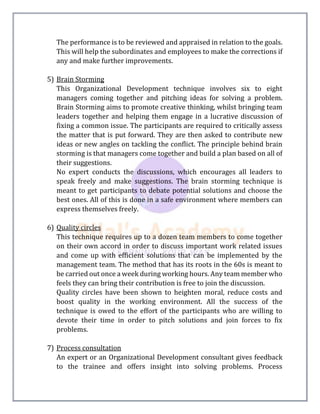 The performance is to be reviewed and appraised in relation to the goals.
This will help the subordinates and employees to make the corrections if
any and make further improvements.
5) Brain Storming
This Organizational Development technique involves six to eight
managers coming together and pitching ideas for solving a problem.
Brain Storming aims to promote creative thinking, whilst bringing team
leaders together and helping them engage in a lucrative discussion of
fixing a common issue. The participants are required to critically assess
the matter that is put forward. They are then asked to contribute new
ideas or new angles on tackling the conflict. The principle behind brain
storming is that managers come together and build a plan based on all of
their suggestions.
No expert conducts the discussions, which encourages all leaders to
speak freely and make suggestions. The brain storming technique is
meant to get participants to debate potential solutions and choose the
best ones. All of this is done in a safe environment where members can
express themselves freely.
6) Quality circles
This technique requires up to a dozen team members to come together
on their own accord in order to discuss important work related issues
and come up with efficient solutions that can be implemented by the
management team. The method that has its roots in the 60s is meant to
be carried out once a week during working hours. Any team member who
feels they can bring their contribution is free to join the discussion.
Quality circles have been shown to heighten moral, reduce costs and
boost quality in the working environment. All the success of the
technique is owed to the effort of the participants who are willing to
devote their time in order to pitch solutions and join forces to fix
problems.
7) Process consultation
An expert or an Organizational Development consultant gives feedback
to the trainee and offers insight into solving problems. Process
 