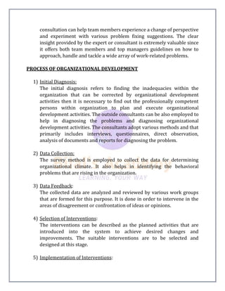 consultation can help team members experience a change of perspective
and experiment with various problem fixing suggestions. The clear
insight provided by the expert or consultant is extremely valuable since
it offers both team members and top managers guidelines on how to
approach, handle and tackle a wide array of work-related problems.
PROCESS OF ORGANIZATIONAL DEVELOPMENT
1) Initial Diagnosis:
The initial diagnosis refers to finding the inadequacies within the
organization that can be corrected by organizational development
activities then it is necessary to find out the professionally competent
persons within organization to plan and execute organizational
development activities. The outside consultants can be also employed to
help in diagnosing the problems and diagnosing organizational
development activities. The consultants adopt various methods and that
primarily includes interviews, questionnaires, direct observation,
analysis of documents and reports for diagnosing the problem.
2) Data Collection:
The survey method is employed to collect the data for determining
organizational climate. It also helps in identifying the behavioral
problems that are rising in the organization.
3) Data Feedback:
The collected data are analyzed and reviewed by various work groups
that are formed for this purpose. It is done in order to intervene in the
areas of disagreement or confrontation of ideas or opinions.
4) Selection of Interventions:
The interventions can be described as the planned activities that are
introduced into the system to achieve desired changes and
improvements. The suitable interventions are to be selected and
designed at this stage.
5) Implementation of Interventions:
 