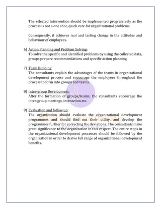 The selected intervention should be implemented progressively as the
process is not a one shot, quick cure for organizational problems.
Consequently, it achieves real and lasting change in the attitudes and
behaviour of employees.
6) Action Planning and Problem Solving:
To solve the specific and identified problems by using the collected data,
groups prepare recommendations and specific action planning.
7) Team Building:
The consultants explain the advantages of the teams in organizational
development process and encourage the employees throughout the
process to form into groups and teams.
8) Inter-group Development:
After the formation of groups/teams, the consultants encourage the
inter-group meetings, interaction etc.
9) Evaluation and follow up:
The organization should evaluate the organizational development
programmes and should find out their utility, and develop the
programmes further for correcting the deviations. The consultants make
great significance to the organization in this respect. The entire steps in
the organizational development processes should be followed by the
organization in order to derive full range of organizational development
benefits.
 