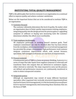 INSTITUTING TOTAL QUALITY MANAGEMENT
TQM is the philosophy that involves everyone in an organization in a continual
effort to improve quality and achieve customer satisfaction.
Below are the important factors that are to be considered to institute TQM in
an organisation.
1) Customer-focused:
The customer ultimately determines the level of quality. No matter what
an organization does to foster quality improvement training employees,
integrating quality into the design process for process gains a= upgrading
computer or software or buying new measuring tools the customer
determines whether the efforts were worthwhile.
2) Total employee involvement:
All employees participate in working toward common goals. Total
employee commitment can only be obtained after fear has been driven
from the workplace, when empowerment has occurred and management
has provided the proper environment. High-performance work systems
integrate continuous improvement efforts with normal business
operations. Self-managed work teams are one form of empowerment.
3) Process-centered:
A fundamental part of TQM is a focus on process thinking. A process is a
series of steps that take inputs from suppliers (internal or external) and
transforms them into outputs that are delivered to customers (again,
either internal or external). The steps required to carry out the process
are defined and performance measures are continuously monitored in
order to detect unexpected variation.
4) Integrated system:
Although an organization may consist of many different functional
specialties often organized into vertically structured departments(from
top level to lower level management), it is the horizontal processes(lower
level to top level management) interconnecting these functions that are
the focus of TQM.
 