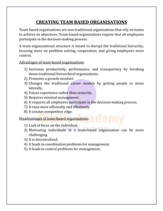 CREATING TEAM BASED ORGANISATIONS
Team based organizations are non-traditional organizations that rely on teams
to achieve its objectives. Team-based organizations require that all employees
participate in the decision-making process.
A team organizational structure is meant to disrupt the traditional hierarchy,
focusing more on problem solving, cooperation, and giving employees more
control.
Advantages of team-based organizations:
1) Increases productivity, performance, and transparency by breaking
down traditional hierarchical organisations.
2) Promotes a growth mindset.
3) Changes the traditional career models by getting people to move
laterally.
4) Values experience rather than seniority.
5) Requires minimal management.
6) It requires all employees participate in the decision-making process.
7) It runs more efficiently and effectively.
8) It creates competitive edge.
Disadvantages of team-based organizations:
1) Lack of focus on the individual.
2) Motivating individuals in a team-based organization can be more
challenging.
3) It is decentralized.
4) It leads to coordination problems for management.
5) It leads to control problems for management.
 