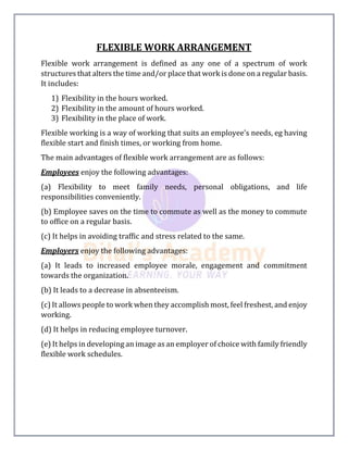 FLEXIBLE WORK ARRANGEMENT
Flexible work arrangement is defined as any one of a spectrum of work
structures that alters the time and/or place that work is done on a regular basis.
It includes:
1) Flexibility in the hours worked.
2) Flexibility in the amount of hours worked.
3) Flexibility in the place of work.
Flexible working is a way of working that suits an employee's needs, eg having
flexible start and finish times, or working from home.
The main advantages of flexible work arrangement are as follows:
Employees enjoy the following advantages:
(a) Flexibility to meet family needs, personal obligations, and life
responsibilities conveniently.
(b) Employee saves on the time to commute as well as the money to commute
to office on a regular basis.
(c) It helps in avoiding traffic and stress related to the same.
Employers enjoy the following advantages:
(a) It leads to increased employee morale, engagement and commitment
towards the organization.
(b) It leads to a decrease in absenteeism.
(c) It allows people to work when they accomplish most, feel freshest, and enjoy
working.
(d) It helps in reducing employee turnover.
(e) It helps in developing an image as an employer of choice with family friendly
flexible work schedules.
 