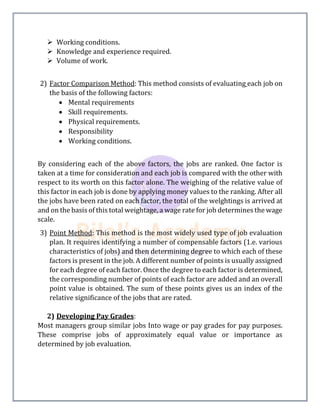 Working conditions.
 Knowledge and experience required.
 Volume of work.
2) Factor Comparison Method: This method consists of evaluating each job on
the basis of the following factors:
 Mental requirements
 Skill requirements.
 Physical requirements.
 Responsibility
 Working conditions.
By considering each of the above factors, the jobs are ranked. One factor is
taken at a time for consideration and each job is compared with the other with
respect to its worth on this factor alone. The weighing of the relative value of
this factor in each job is done by applying money values to the ranking. After all
the jobs have been rated on each factor, the total of the welghtings is arrived at
and on the basis of this total weightage, a wage rate for job determines the wage
scale.
3) Point Method: This method is the most widely used type of job evaluation
plan. It requires identifying a number of compensable factors (1.e. various
characteristics of jobs) and then determining degree to which each of these
factors is present in the job. A different number of points is usually assigned
for each degree of each factor. Once the degree to each factor is determined,
the corresponding number of points of each factor are added and an overall
point value is obtained. The sum of these points gives us an index of the
relative significance of the jobs that are rated.
2) Developing Pay Grades:
Most managers group similar jobs Into wage or pay grades for pay purposes.
These comprise jobs of approximately equal value or importance as
determined by job evaluation.
 