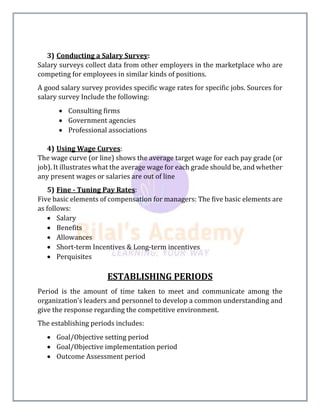 3) Conducting a Salary Survey:
Salary surveys collect data from other employers in the marketplace who are
competing for employees in similar kinds of positions.
A good salary survey provides specific wage rates for specific jobs. Sources for
salary survey Include the following:
 Consulting firms
 Government agencies
 Professional associations
4) Using Wage Curves:
The wage curve (or line) shows the average target wage for each pay grade (or
job). It illustrates what the average wage for each grade should be, and whether
any present wages or salaries are out of line
5) Fine - Tuning Pay Rates:
Five basic elements of compensation for managers: The five basic elements are
as follows:
 Salary
 Benefits
 Allowances
 Short-term Incentives & Long-term incentives
 Perquisites
ESTABLISHING PERIODS
Period is the amount of time taken to meet and communicate among the
organization's leaders and personnel to develop a common understanding and
give the response regarding the competitive environment.
The establishing periods includes:
 Goal/Objective setting period
 Goal/Objective implementation period
 Outcome Assessment period
 