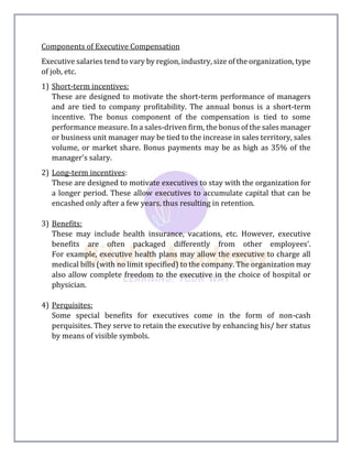 Components of Executive Compensation
Executive salaries tend to vary by region, industry, size of the organization, type
of job, etc.
1) Short-term incentives:
These are designed to motivate the short-term performance of managers
and are tied to company profitability. The annual bonus is a short-term
incentive. The bonus component of the compensation is tied to some
performance measure. In a sales-driven firm, the bonus of the sales manager
or business unit manager may be tied to the increase in sales territory, sales
volume, or market share. Bonus payments may be as high as 35% of the
manager's salary.
2) Long-term incentives:
These are designed to motivate executives to stay with the organization for
a longer period. These allow executives to accumulate capital that can be
encashed only after a few years, thus resulting in retention.
3) Benefits:
These may include health insurance, vacations, etc. However, executive
benefits are often packaged differently from other employees'.
For example, executive health plans may allow the executive to charge all
medical bills (with no limit specified) to the company. The organization may
also allow complete freedom to the executive in the choice of hospital or
physician.
4) Perquisites:
Some special benefits for executives come in the form of non-cash
perquisites. They serve to retain the executive by enhancing his/ her status
by means of visible symbols.
 
