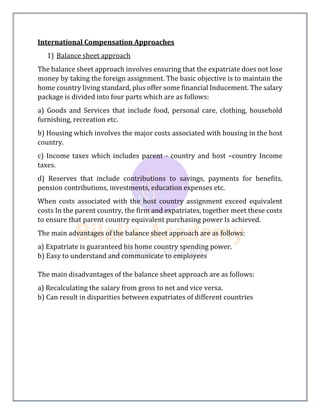 International Compensation Approaches
1) Balance sheet approach
The balance sheet approach involves ensuring that the expatriate does not lose
money by taking the foreign assignment. The basic objective is to maintain the
home country living standard, plus offer some financial Inducement. The salary
package is divided into four parts which are as follows:
a) Goods and Services that include food, personal care, clothing, household
furnishing, recreation etc.
b) Housing which involves the major costs associated with housing in the host
country.
c) Income taxes which includes parent - country and host –country Income
taxes.
d) Reserves that include contributions to savings, payments for benefits,
pension contributions, investments, education expenses etc.
When costs associated with the host country assignment exceed equivalent
costs In the parent country, the firm and expatriates, together meet these costs
to ensure that parent country equivalent purchasing power Is achieved.
The main advantages of the balance sheet approach are as follows:
a) Expatriate is guaranteed his home country spending power.
b) Easy to understand and communicate to employees
The main disadvantages of the balance sheet approach are as follows:
a) Recalculating the salary from gross to net and vice versa.
b) Can result in disparities between expatriates of different countries
 
