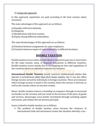2) Going rate approach
In this approach, expatriates are paid according to the host country salary
structures.
The main advantages of this approach are as follows:
a) Equality with local nationals.
b) Simplicity
c) Identification with host country.
d) Equity among different nationalities.
The main disadvantages of this approach are as follows:
a) Variation between assignments for same employees.
b) Variation between expats of same nationality in different locations.
DOUBLE TAXATION
Double taxation occurs when an Individual is required to pay two or more taxes
for the same income, asset, or financial transaction in different countries.
Double taxation occurs mainly due to overlapping tax laws and regulations of
the countries where an individual operates his business.
International Double Taxation mainly concerns multinational entities that
operate in jurisdictions other than their home country, but it can also affect
foreign income earned by individuals in foreign countries. There are instances
where foreign income is taxed in the country where the income is derived, as
well as the country where an investor resides.
Hence, double taxation induces a hardship on taxpayers through an increased
tax burden on the investor and can result in the increase of the price of goods
and services, discourages cross border investment through curtailing capital
movement, and violates the tax fairness principle.
Issues related to double taxation are as follows:
 The problem of double taxation arises because the existence of
international trade and investment creates the situation whereby a tax -
 
