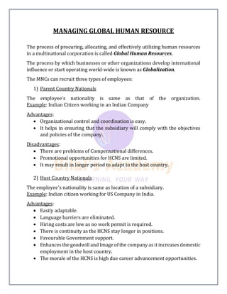 MANAGING GLOBAL HUMAN RESOURCE
The process of procuring, allocating, and effectively utilizing human resources
in a multinational corporation is called Global Human Resources.
The process by which businesses or other organizations develop international
influence or start operating world-wide is known as Globalization.
The MNCs can recruit three types of employees:
1) Parent Country Nationals
The employee's nationality is same as that of the organization.
Example: Indian Citizen working in an Indian Company
Advantages:
 Organizational control and coordination is easy.
 It helps in ensuring that the subsidiary will comply with the objectives
and policies of the company.
Disadvantages:
 There are problems of Compensational differences.
 Promotional opportunities for HCNS are limited.
 It may result in longer period to adapt to the host country.
2) Host Country Nationals
The employee's nationality is same as location of a subsidiary.
Example: Indian citizen working for US Company in India.
Advantages:
 Easily adaptable.
 Language barriers are eliminated.
 Hiring costs are low as no work permit is required.
 There is continuity as the HCNS stay longer in positions.
 Favourable Government support.
 Enhances the goodwill and Image of the company as it increases domestic
employment in the host country.
 The morale of the HCNS is high due career advancement opportunities.
 