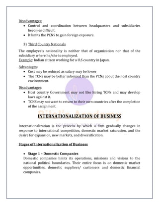Disadvantages:
 Control and coordination between headquarters and subsidiaries
becomes difficult.
 It limits the PCNS to gain foreign exposure.
3) Third Country Nationals
The employee's nationality is neither that of organization nor that of the
subsidiary where he/she is employed.
Example: Indian citizen working for a U.S country in Japan.
Advantages:
 Cost may be reduced as salary may be lower
 The TCNs may be better informed than the PCNs about the host country
environment.
Disadvantages:
 Host country Government may not like hiring TCNs and may develop
laws against it.
 TCNS may not want to return to their own countries after the completion
of the assignment.
INTERNATIONALIZATION OF BUSINESS
Internationalization is the process by which a firm gradually changes in
response to international competition, domestic market saturation, and the
desire for expansion, new markets, and diversification.
Stages of Internationalization of Business
 Stage 1 – Domestic Companies
Domestic companies limits its operations, missions and visions to the
national political boundaries. Their entire focus is on domestic market
opportunities, domestic suppliers/ customers and domestic financial
companies.
 